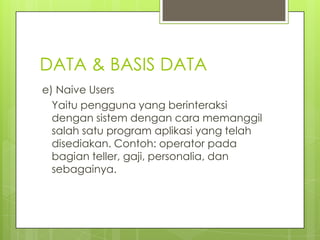 DATA & BASIS DATA
e) Naive Users
  Yaitu pengguna yang berinteraksi
  dengan sistem dengan cara memanggil
  salah satu program aplikasi yang telah
  disediakan. Contoh: operator pada
  bagian teller, gaji, personalia, dan
  sebagainya.
 