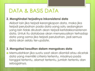 DATA & BASIS DATA
2. Menghindari terjadinya inkonsistensi data
   Akibat lain jika terjadi kerangkapan data, maka jika
   terjadi perubahan pada data yang satu sedangkan
   yang lain tidak dirubah akan terjadi ketidakkonsistenan
   data. Untuk itu database akan menyesuaikan terhadap
   data yang sama jika terjadi perubahan, jadi semua
   data akan selalu ter-update.

3. Mengatasi kesulitan dalam mengakses data
 Memudahkan jika suatu saat akan diambil atau dicetak
   data yang memiliki criteria tertentu, misalnya pada
   tanggal tertentu, alamat tertentu, jumlah tertentu dan
   sebagainya.
 