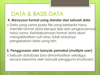 DATA & BASIS DATA
4. Menyusun format yang standar dari sebuah data
 Data yang sama pada file yang berbeda harus
  memiliki format data berupa tipe dan jangkauannya
  harus sama. Ketidaksamaan format data akan
  mengakibatkan sulit atau tidak biasanya
  pengaksesan data yang lain.

5. Penggunaan oleh banyak pemakai (multiple user)
 Sebuah database bisa dimanfaatkan sekaligus
  secara bersama oleh banyak pengguna (multiuser).
 
