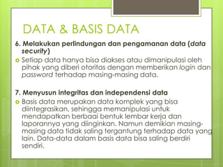DATA & BASIS DATA
6. Melakukan perlindungan dan pengamanan data (data
   security)
 Setiap data hanya bisa diakses atau dimanipulasi oleh
   pihak yang diberi otoritas dengan memberikan login dan
   password terhadap masing-masing data.

7. Menyusun integritas dan independensi data
 Basis data merupakan data komplek yang bisa
   diintegrasikan, sehingga memanipulasi untuk
   mendapatkan berbaai bentuk lembar kerja dan
   laporannya yang diinginkan. Namun demikian masing-
   masing data tidak saling tergantung terhadap data yang
   lain. Data-data dalam basis data bisa saling berdiri
   sendiri.
 