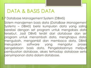 DATA & BASIS DATA
5.7 Database Management System (DBMS)
  Sistem manajemen basis data (DataBase Management
  Systems – DBMS) berisi kumpulan data yang saling
  berelasi dengan set program untuk mengakses data
  tersebut. Jadi DBMS terdiri dari database dan set
  program untuk menambah data, menghapus data,
  mengubah, mengambil dan membaca data. DBMS
  merupakan     software   yang    mengatur   proses
  pengelolaan basis data. Pengelolaannya meliputi
  pembuatan database, akses terhadap database serta
  penyimpanan data dalam database.
 