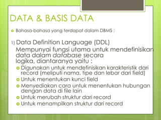 DATA & BASIS DATA
   Bahasa-bahasa yang terdapat dalam DBMS :

1) Data   Definition Language (DDL)
    Mempunyai fungsi utama untuk mendefinisikan
    data dalam database secara
    logika, diantaranya yaitu :
     Digunakan  untuk mendefinisikan karakteristik dari
      record (meliputi nama, tipe dan lebar dari field)
     Untuk menentukan kunci field
     Menyediakan cara untuk menentukan hubungan
      dengan data di file lain
     Untuk merubah struktur dari record
     Untuk menampilkan struktur dari record
 