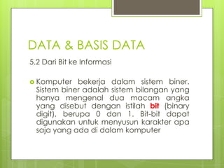 DATA & BASIS DATA
5.2 Dari Bit ke Informasi

 Komputer    bekerja dalam sistem biner.
  Sistem biner adalah sistem bilangan yang
  hanya mengenal dua macam angka
  yang disebut dengan istilah bit (binary
  digit), berupa 0 dan 1. Bit-bit dapat
  digunakan untuk menyusun karakter apa
  saja yang ada di dalam komputer
 