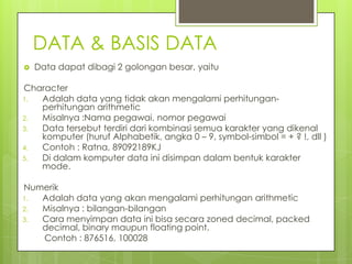 DATA & BASIS DATA
   Data dapat dibagi 2 golongan besar, yaitu

Character
1. Adalah data yang tidak akan mengalami perhitungan-
   perhitungan arithmetic
2. Misalnya :Nama pegawai, nomor pegawai
3. Data tersebut terdiri dari kombinasi semua karakter yang dikenal
   komputer (huruf Alphabetik, angka 0 – 9, symbol-simbol = + ? !, dll )
4. Contoh : Ratna, 89092189KJ
5. Di dalam komputer data ini disimpan dalam bentuk karakter
   mode.

Numerik
1. Adalah data yang akan mengalami perhitungan arithmetic
2. Misalnya : bilangan-bilangan
3. Cara menyimpan data ini bisa secara zoned decimal, packed
   decimal, binary maupun floating point.
   Contoh : 876516, 100028
 