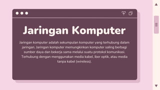 Jaringan Komputer
Jaringan komputer adalah sekumpulan komputer yang terhubung dalam
jaringan. Jaringan komputer memungkinkan komputer saling berbagi
sumber daya dan bekerja sama melalui suatu protokol komunikasi.
Terhubung dengan menggunakan media kabel, iber optik, atau media
tanpa kabel (wireless).
 