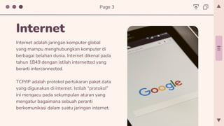 Internet adalah jaringan komputer global
yang mampu menghubungkan komputer di
berbagai belahan dunia. Internet dikenal pada
tahun 1849 dengan istilah internetted yang
berarti interconnected.
TCP/IP adalah protokol pertukaran paket data
yang digunakan di internet. Istilah “protokol”
ini mengacu pada sekumpulan aturan yang
mengatur bagaimana sebuah peranti
berkomunikasi dalam suatu jaringan internet.
Internet
Page 3
 