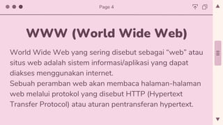 World Wide Web yang sering disebut sebagai “web” atau
situs web adalah sistem informasi/aplikasi yang dapat
diakses menggunakan internet.
Sebuah peramban web akan membaca halaman-halaman
web melalui protokol yang disebut HTTP (Hypertext
Transfer Protocol) atau aturan pentransferan hypertext.
WWW (World Wide Web)
Page 4
 