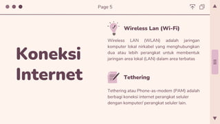 Tethering
Tethering atau Phone-as-modem (PAM) adalah
berbagi koneksi internet perangkat seluler
dengan komputer/ perangkat seluler lain.
Wireless Lan (Wi-Fi)
Wireless LAN (WLAN) adalah jaringan
komputer lokal nirkabel yang menghubungkan
dua atau lebih perangkat untuk membentuk
jaringan area lokal (LAN) dalam area terbatas
Koneksi
Internet
Page 5
 