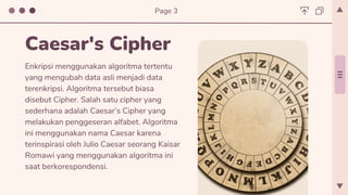 Enkripsi menggunakan algoritma tertentu
yang mengubah data asli menjadi data
terenkripsi. Algoritma tersebut biasa
disebut Cipher. Salah satu cipher yang
sederhana adalah Caesar’s Cipher yang
melakukan penggeseran alfabet. Algoritma
ini menggunakan nama Caesar karena
terinspirasi oleh Julio Caesar seorang Kaisar
Romawi yang menggunakan algoritma ini
saat berkorespondensi.
Caesar's Cipher
Page 3
 