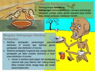 Inti Masalah Pembangunan:
1. Penanggulangan kemiskinan.
2. Ketimpangan distribusi pendapatan. termasuk ketimpangan
kekuasaan, prestige, status, gender, kepuasan kerja, kondisi
kerja, derajat partisipasi, kebebasan memilih. .

Mengukur Ketimpangan Distribusi
Pendapatan:
1. Distribusi pendapatan perseorangan (personal
distribution of income) atau distribusi ukuran
pendapatan (size distribution of income).
2. Distribusi pendapatan fungsional atau pangsa distribusi
pendapatan per faktor produksi (functional or factor
share distribution of income)
 Ukuran ini berfokus pada bagian dari pendapatan
nasional total yang diterima oleh masing-masing
faktor produksi (tanah, tenaga kerja, dan modal)
secara keseluruhan.

 
