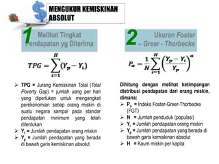 MENGUKUR KEMISKINAN
ABSOLUT

1

Melihat Tingkat
Pendapatan yg Diterima

 TPG = Jurang Kemiskinan Total (Total
Poverty Gap) = jumlah uang per hari
yang diperlukan untuk mengangkat
perekonomian setiap orang miskin di
suatu negara sampai pada standar
pendapatan minimum yang telah
ditentukan
 Yi = Jumlah pendapatan orang miskin
 Yp = Jumlah pendapatan yang berada
di bawah garis kemiskinan absolut

2

Ukuran Foster
– Greer - Thorbecke

Dihitung dengan melihat ketimpangan
distribusi pendapatan dari orang miskin,
dimana:
 Pα = Indeks Foster-Greer-Thorbecke
(FGT)
 N = Jumlah penduduk (populasi)
 Yi = Jumlah pendapatan orang miskin
 Yp = Jumlah pendapatan yang berada di
bawah garis kemiskinan absolut
 H = Kaum miskin per kapita

 