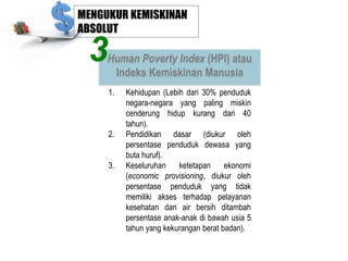 MENGUKUR KEMISKINAN
ABSOLUT

3

Human Poverty Index (HPI) atau
Indeks Kemiskinan Manusia
1.

2.
3.

Kehidupan (Lebih dari 30% penduduk
negara-negara yang paling miskin
cenderung hidup kurang dari 40
tahun).
Pendidikan dasar (diukur oleh
persentase penduduk dewasa yang
buta huruf).
Keseluruhan
ketetapan
ekonomi
(economic provisioning, diukur oleh
persentase penduduk yang tidak
memiliki akses terhadap pelayanan
kesehatan dan air bersih ditambah
persentase anak-anak di bawah usia 5
tahun yang kekurangan berat badan).

 