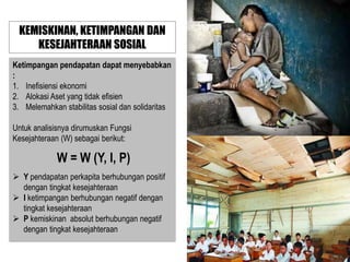 KEMISKINAN, KETIMPANGAN DAN
KESEJAHTERAAN SOSIAL
Ketimpangan pendapatan dapat menyebabkan
:
1. Inefisiensi ekonomi
2. Alokasi Aset yang tidak efisien
3. Melemahkan stabilitas sosial dan solidaritas
Untuk analisisnya dirumuskan Fungsi
Kesejahteraan (W) sebagai berikut:

W = W (Y, I, P)
 Y pendapatan perkapita berhubungan positif
dengan tingkat kesejahteraan
 I ketimpangan berhubungan negatif dengan
tingkat kesejahteraan
 P kemiskinan absolut berhubungan negatif
dengan tingkat kesejahteraan

 