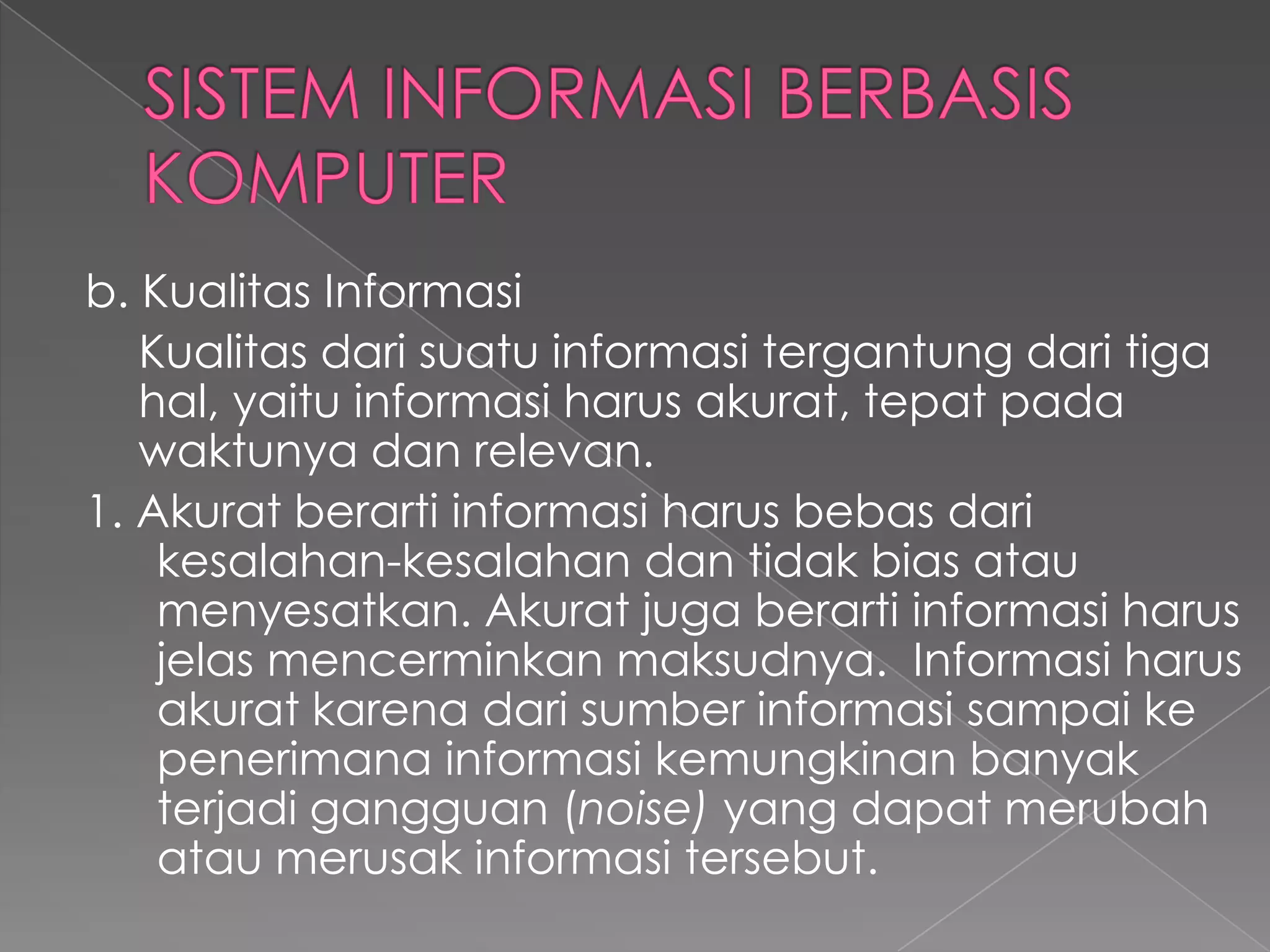 b. Kualitas Informasi
Kualitas dari suatu informasi tergantung dari tiga
hal, yaitu informasi harus akurat, tepat pada
waktunya dan relevan.
1. Akurat berarti informasi harus bebas dari
kesalahan-kesalahan dan tidak bias atau
menyesatkan. Akurat juga berarti informasi harus
jelas mencerminkan maksudnya. Informasi harus
akurat karena dari sumber informasi sampai ke
penerimana informasi kemungkinan banyak
terjadi gangguan (noise) yang dapat merubah
atau merusak informasi tersebut.
 