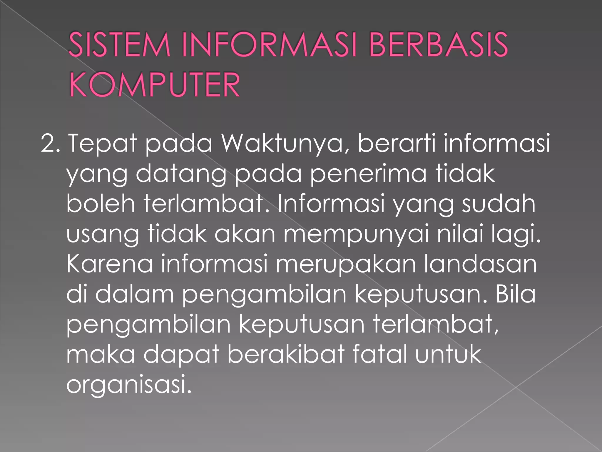 2. Tepat pada Waktunya, berarti informasi
yang datang pada penerima tidak
boleh terlambat. Informasi yang sudah
usang tidak akan mempunyai nilai lagi.
Karena informasi merupakan landasan
di dalam pengambilan keputusan. Bila
pengambilan keputusan terlambat,
maka dapat berakibat fatal untuk
organisasi.
 