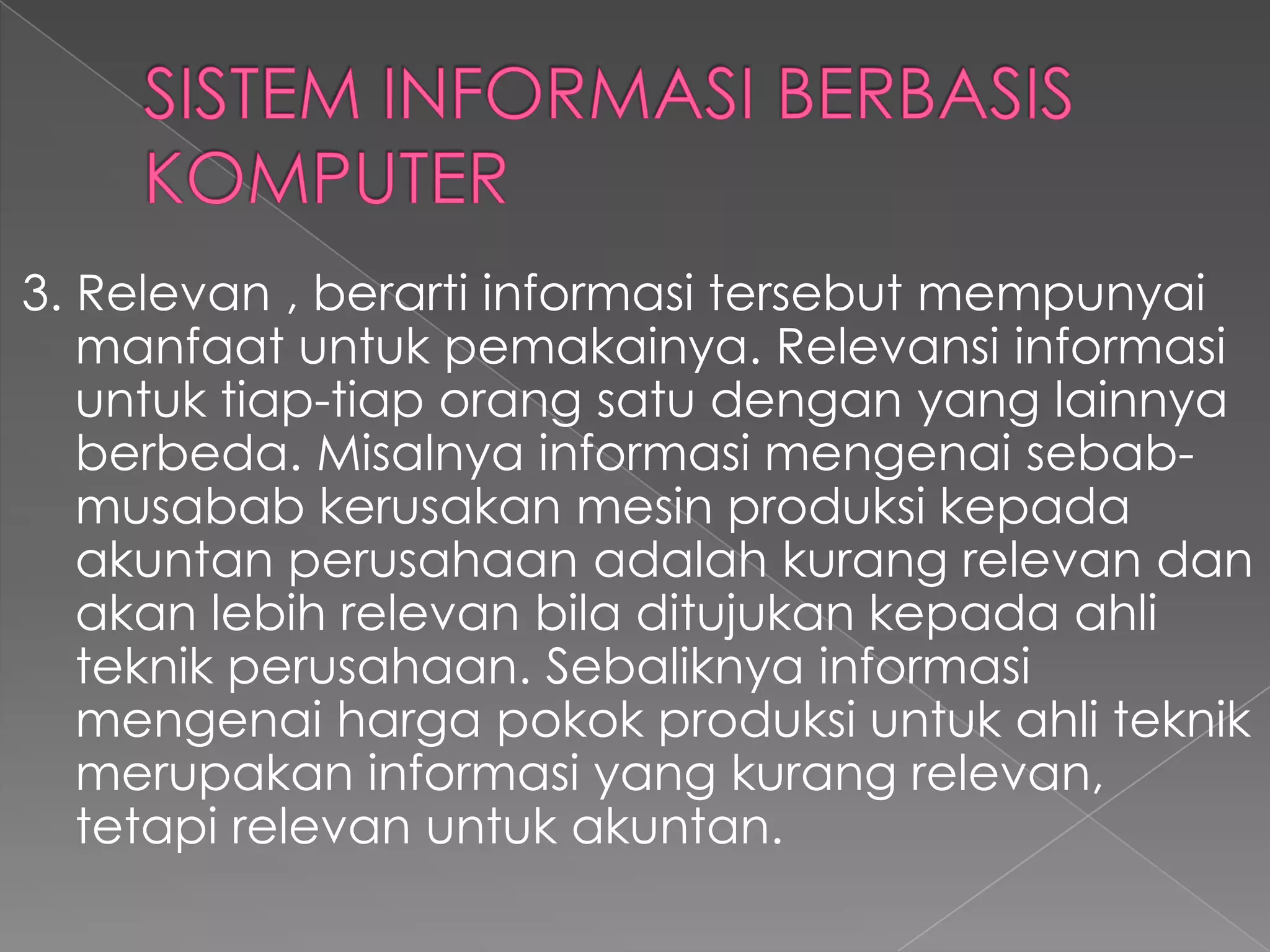 3. Relevan , berarti informasi tersebut mempunyai
manfaat untuk pemakainya. Relevansi informasi
untuk tiap-tiap orang satu dengan yang lainnya
berbeda. Misalnya informasi mengenai sebab-
musabab kerusakan mesin produksi kepada
akuntan perusahaan adalah kurang relevan dan
akan lebih relevan bila ditujukan kepada ahli
teknik perusahaan. Sebaliknya informasi
mengenai harga pokok produksi untuk ahli teknik
merupakan informasi yang kurang relevan,
tetapi relevan untuk akuntan.
 
