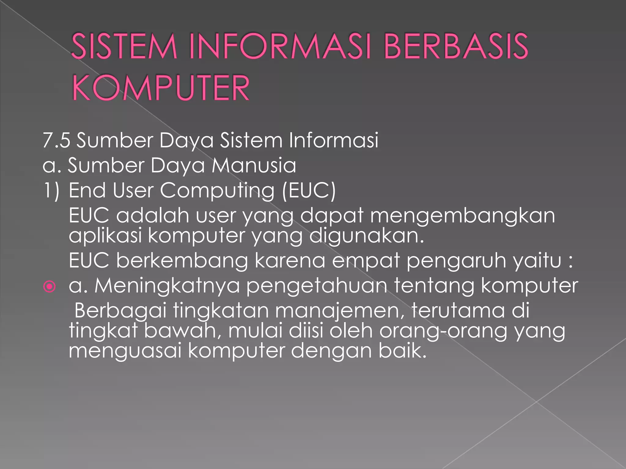 7.5 Sumber Daya Sistem Informasi
a. Sumber Daya Manusia
1) End User Computing (EUC)
EUC adalah user yang dapat mengembangkan
aplikasi komputer yang digunakan.
EUC berkembang karena empat pengaruh yaitu :
 a. Meningkatnya pengetahuan tentang komputer
Berbagai tingkatan manajemen, terutama di
tingkat bawah, mulai diisi oleh orang-orang yang
menguasai komputer dengan baik.
 