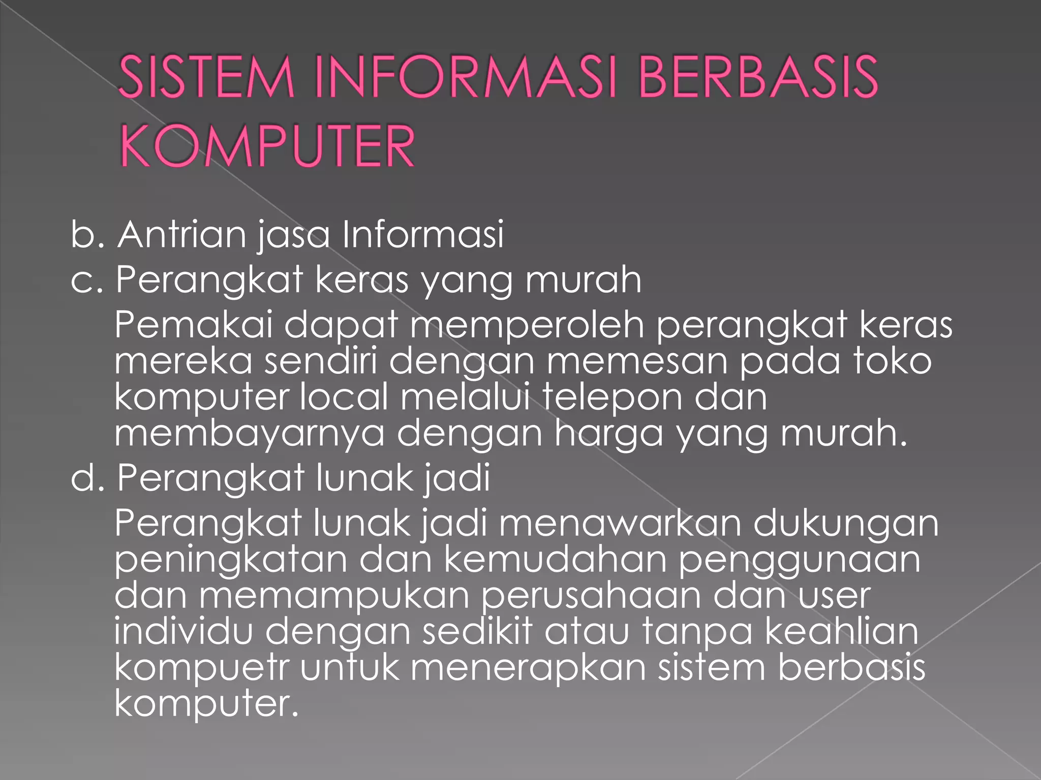 b. Antrian jasa Informasi
c. Perangkat keras yang murah
Pemakai dapat memperoleh perangkat keras
mereka sendiri dengan memesan pada toko
komputer local melalui telepon dan
membayarnya dengan harga yang murah.
d. Perangkat lunak jadi
Perangkat lunak jadi menawarkan dukungan
peningkatan dan kemudahan penggunaan
dan memampukan perusahaan dan user
individu dengan sedikit atau tanpa keahlian
kompuetr untuk menerapkan sistem berbasis
komputer.
 
