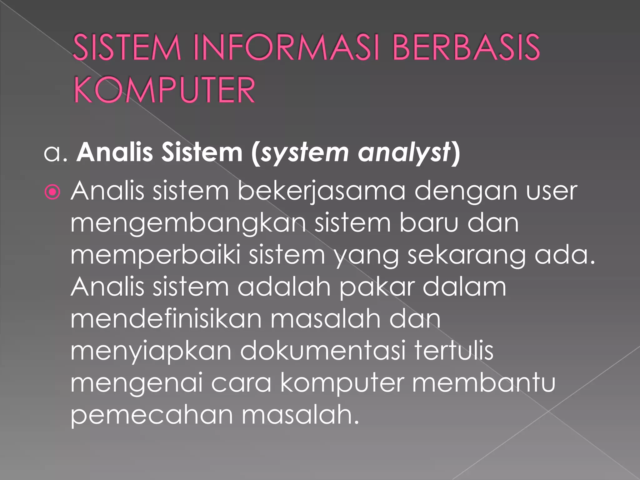 a. Analis Sistem (system analyst)
 Analis sistem bekerjasama dengan user
mengembangkan sistem baru dan
memperbaiki sistem yang sekarang ada.
Analis sistem adalah pakar dalam
mendefinisikan masalah dan
menyiapkan dokumentasi tertulis
mengenai cara komputer membantu
pemecahan masalah.
 