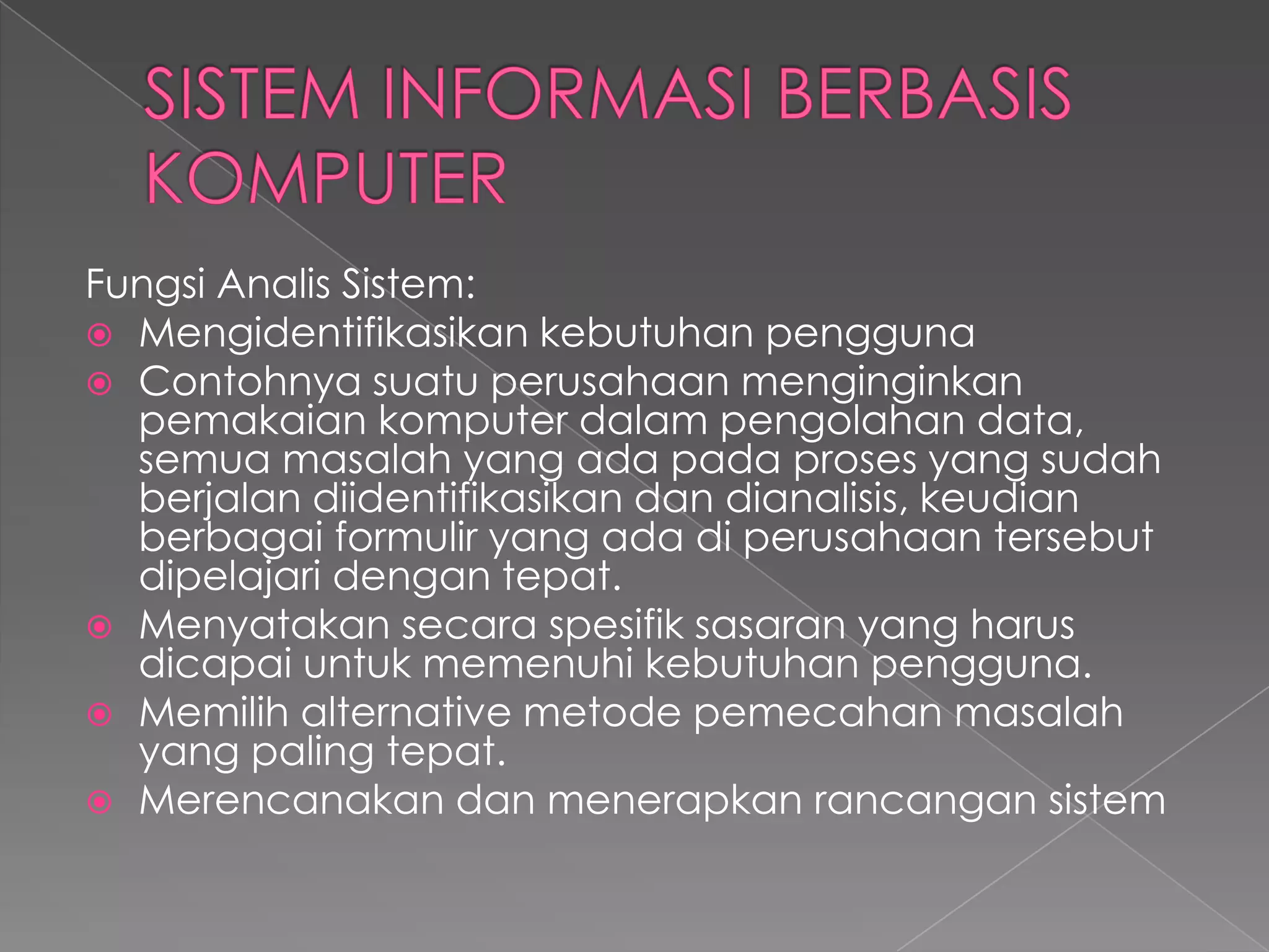 Fungsi Analis Sistem:
 Mengidentifikasikan kebutuhan pengguna
 Contohnya suatu perusahaan menginginkan
pemakaian komputer dalam pengolahan data,
semua masalah yang ada pada proses yang sudah
berjalan diidentifikasikan dan dianalisis, keudian
berbagai formulir yang ada di perusahaan tersebut
dipelajari dengan tepat.
 Menyatakan secara spesifik sasaran yang harus
dicapai untuk memenuhi kebutuhan pengguna.
 Memilih alternative metode pemecahan masalah
yang paling tepat.
 Merencanakan dan menerapkan rancangan sistem
 