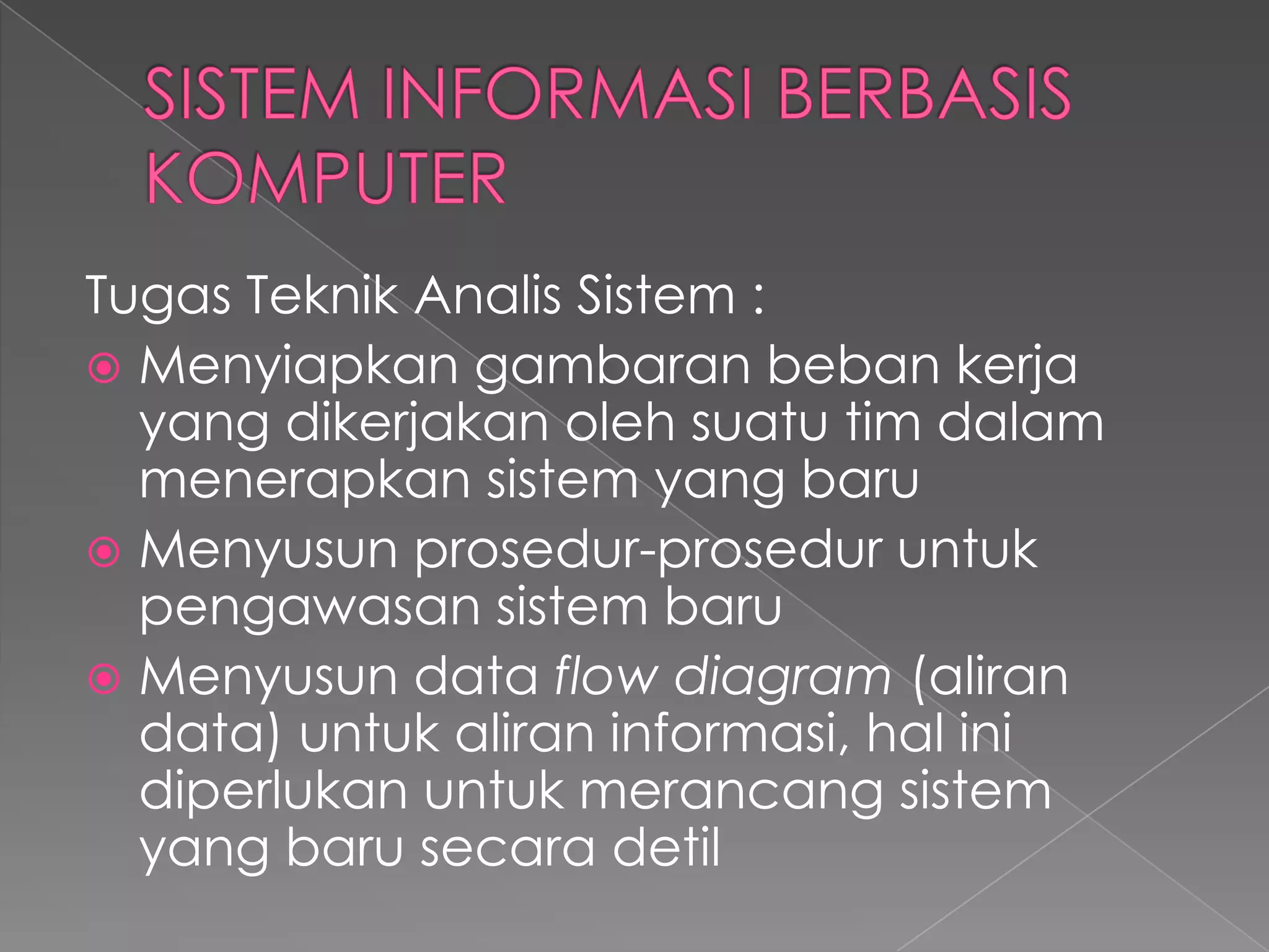 Tugas Teknik Analis Sistem :
 Menyiapkan gambaran beban kerja
yang dikerjakan oleh suatu tim dalam
menerapkan sistem yang baru
 Menyusun prosedur-prosedur untuk
pengawasan sistem baru
 Menyusun data flow diagram (aliran
data) untuk aliran informasi, hal ini
diperlukan untuk merancang sistem
yang baru secara detil
 
