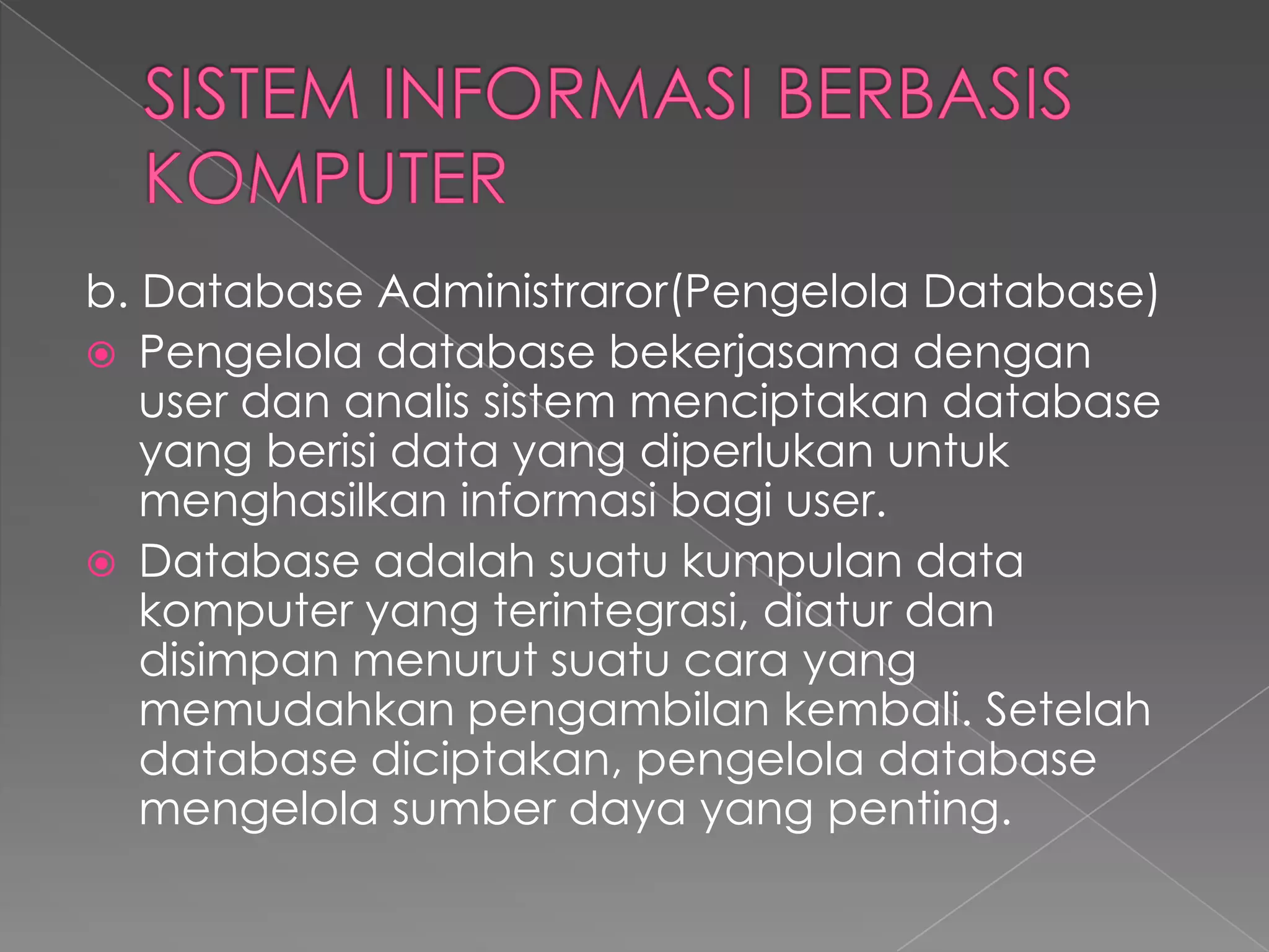 b. Database Administraror(Pengelola Database)
 Pengelola database bekerjasama dengan
user dan analis sistem menciptakan database
yang berisi data yang diperlukan untuk
menghasilkan informasi bagi user.
 Database adalah suatu kumpulan data
komputer yang terintegrasi, diatur dan
disimpan menurut suatu cara yang
memudahkan pengambilan kembali. Setelah
database diciptakan, pengelola database
mengelola sumber daya yang penting.
 