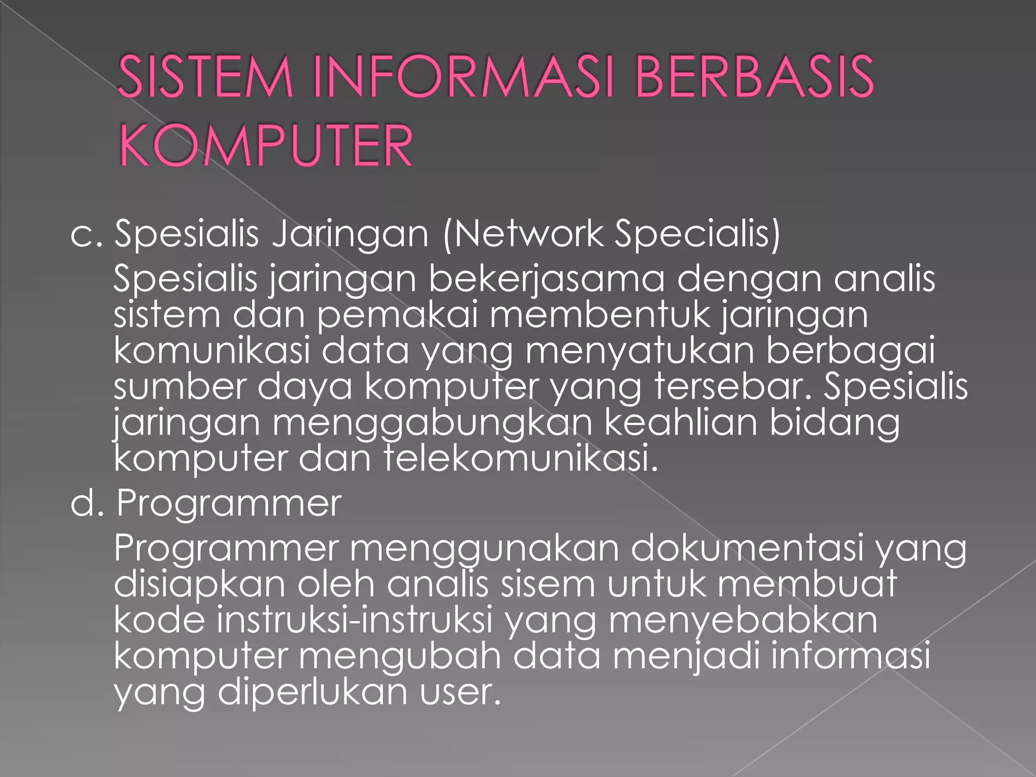c. Spesialis Jaringan (Network Specialis)
Spesialis jaringan bekerjasama dengan analis
sistem dan pemakai membentuk jaringan
komunikasi data yang menyatukan berbagai
sumber daya komputer yang tersebar. Spesialis
jaringan menggabungkan keahlian bidang
komputer dan telekomunikasi.
d. Programmer
Programmer menggunakan dokumentasi yang
disiapkan oleh analis sisem untuk membuat
kode instruksi-instruksi yang menyebabkan
komputer mengubah data menjadi informasi
yang diperlukan user.
 
