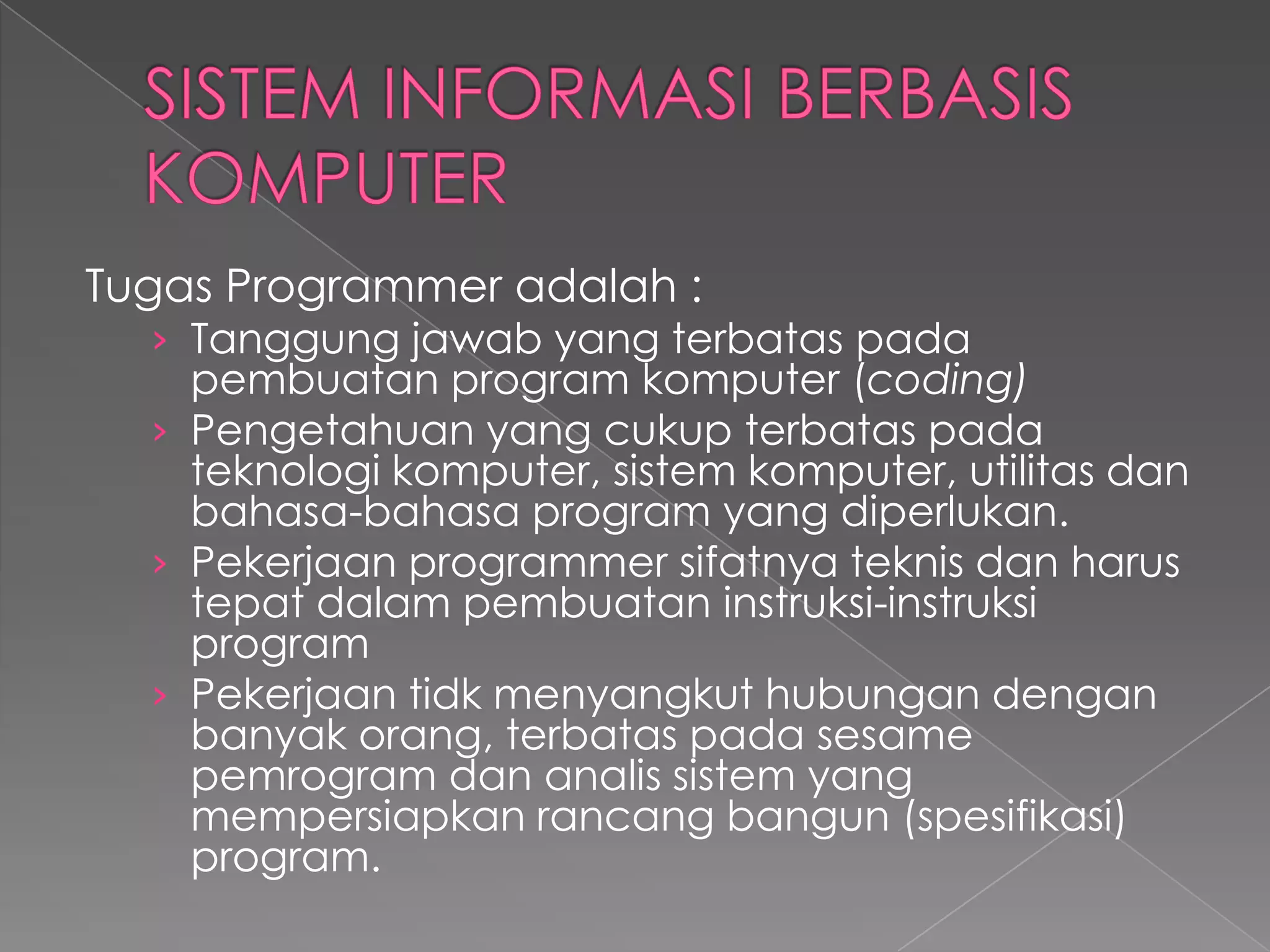 Tugas Programmer adalah :
› Tanggung jawab yang terbatas pada
pembuatan program komputer (coding)
› Pengetahuan yang cukup terbatas pada
teknologi komputer, sistem komputer, utilitas dan
bahasa-bahasa program yang diperlukan.
› Pekerjaan programmer sifatnya teknis dan harus
tepat dalam pembuatan instruksi-instruksi
program
› Pekerjaan tidk menyangkut hubungan dengan
banyak orang, terbatas pada sesame
pemrogram dan analis sistem yang
mempersiapkan rancang bangun (spesifikasi)
program.
 