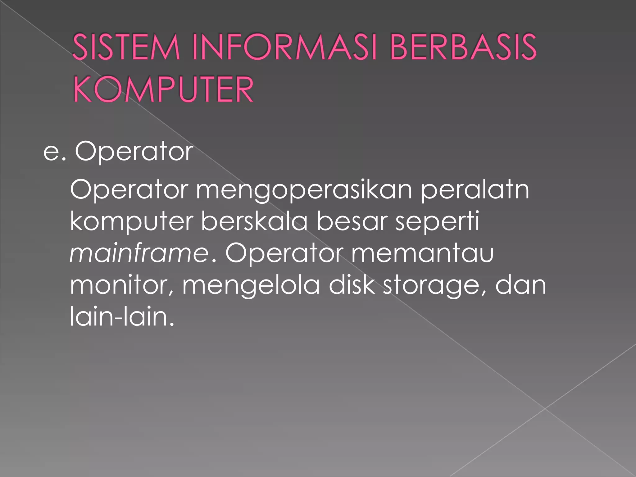 e. Operator
Operator mengoperasikan peralatn
komputer berskala besar seperti
mainframe. Operator memantau
monitor, mengelola disk storage, dan
lain-lain.
 