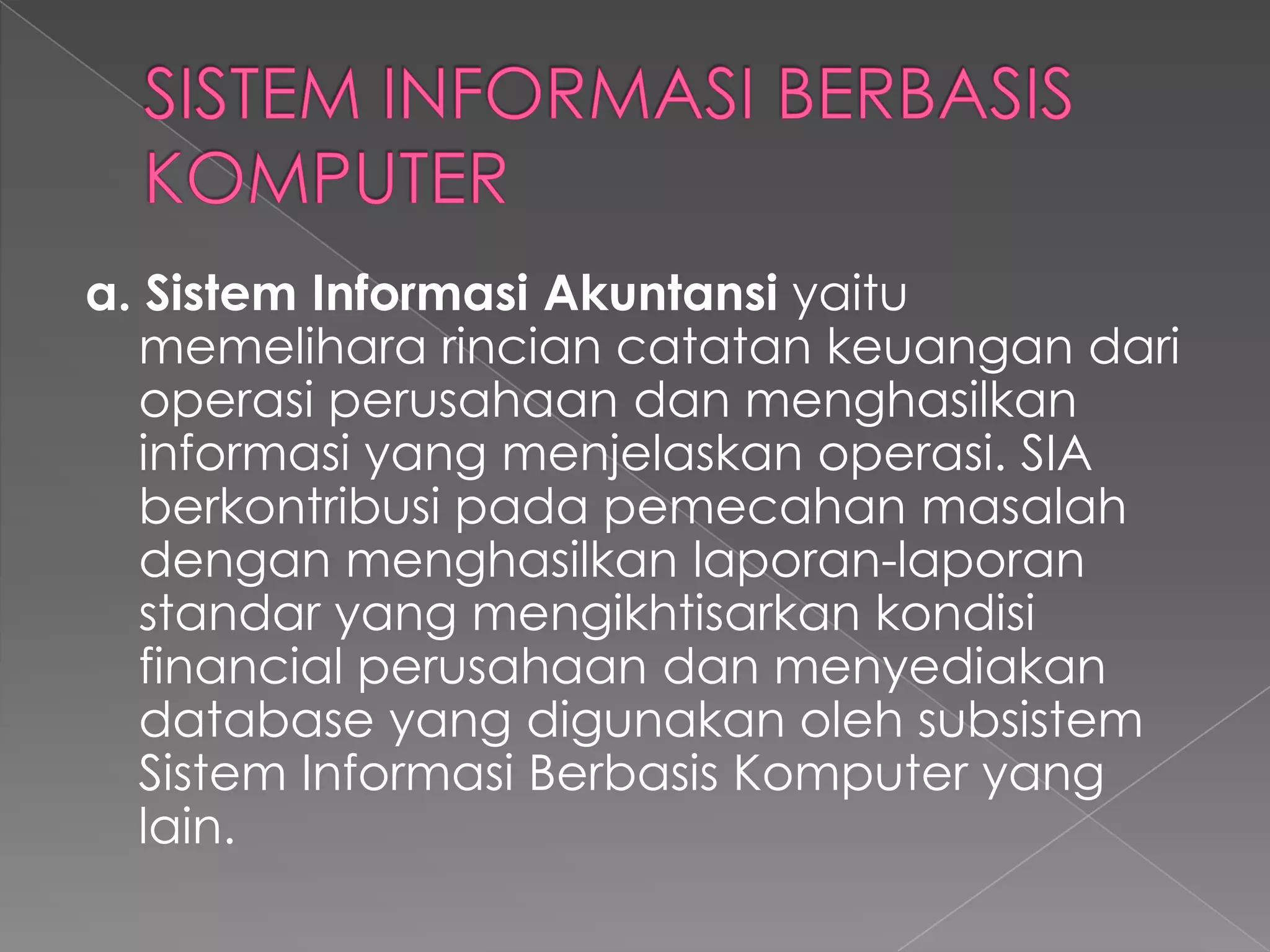 a. Sistem Informasi Akuntansi yaitu
memelihara rincian catatan keuangan dari
operasi perusahaan dan menghasilkan
informasi yang menjelaskan operasi. SIA
berkontribusi pada pemecahan masalah
dengan menghasilkan laporan-laporan
standar yang mengikhtisarkan kondisi
financial perusahaan dan menyediakan
database yang digunakan oleh subsistem
Sistem Informasi Berbasis Komputer yang
lain.
 
