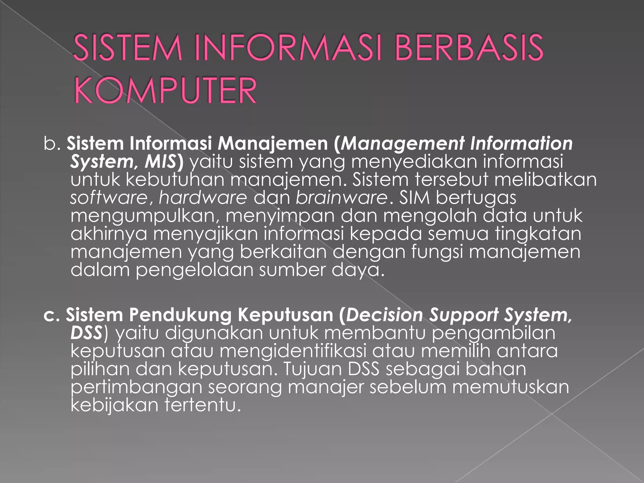 b. Sistem Informasi Manajemen (Management Information
System, MIS) yaitu sistem yang menyediakan informasi
untuk kebutuhan manajemen. Sistem tersebut melibatkan
software, hardware dan brainware. SIM bertugas
mengumpulkan, menyimpan dan mengolah data untuk
akhirnya menyajikan informasi kepada semua tingkatan
manajemen yang berkaitan dengan fungsi manajemen
dalam pengelolaan sumber daya.
c. Sistem Pendukung Keputusan (Decision Support System,
DSS) yaitu digunakan untuk membantu pengambilan
keputusan atau mengidentifikasi atau memilih antara
pilihan dan keputusan. Tujuan DSS sebagai bahan
pertimbangan seorang manajer sebelum memutuskan
kebijakan tertentu.
 