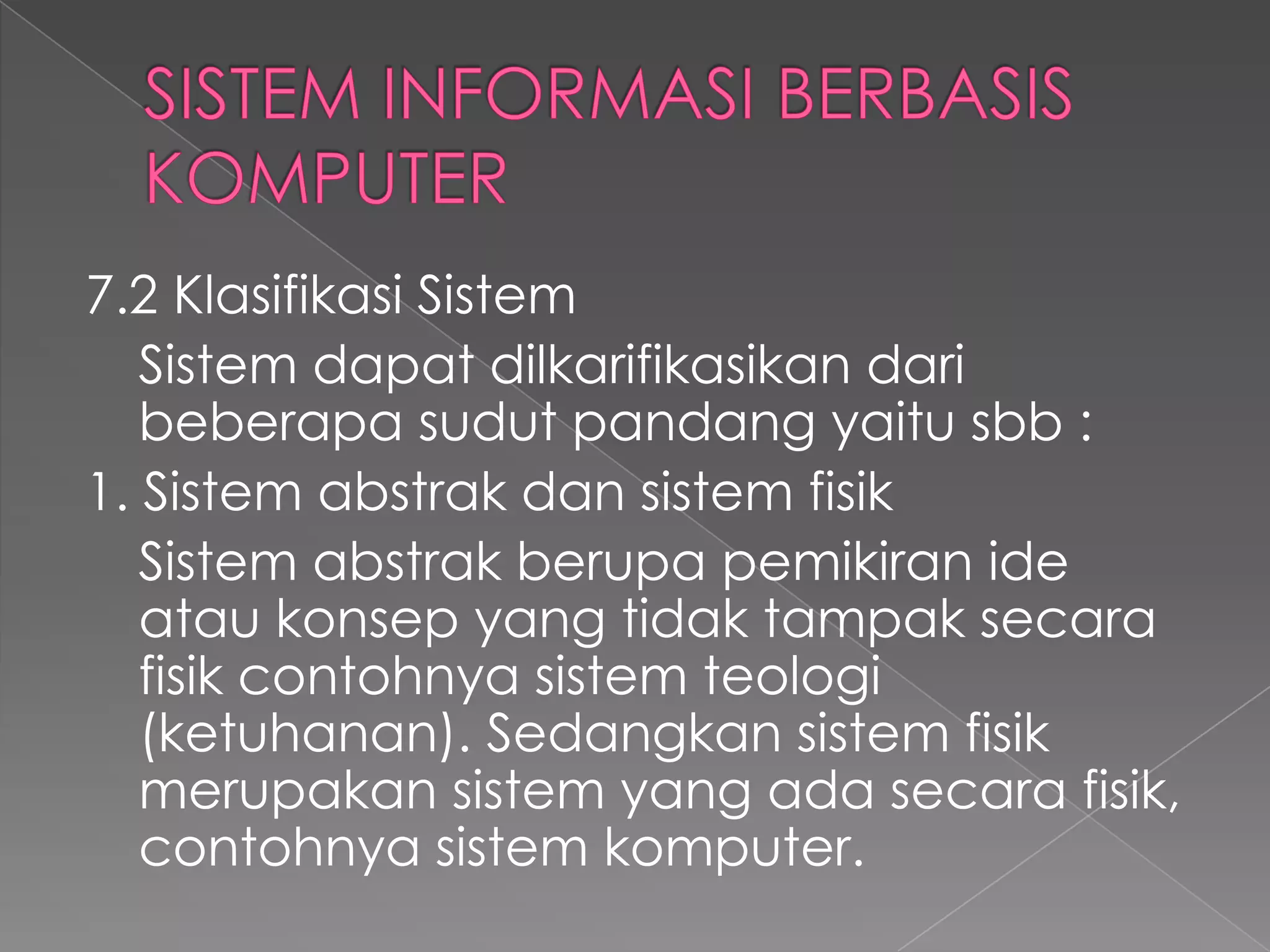 7.2 Klasifikasi Sistem
Sistem dapat dilkarifikasikan dari
beberapa sudut pandang yaitu sbb :
1. Sistem abstrak dan sistem fisik
Sistem abstrak berupa pemikiran ide
atau konsep yang tidak tampak secara
fisik contohnya sistem teologi
(ketuhanan). Sedangkan sistem fisik
merupakan sistem yang ada secara fisik,
contohnya sistem komputer.
 