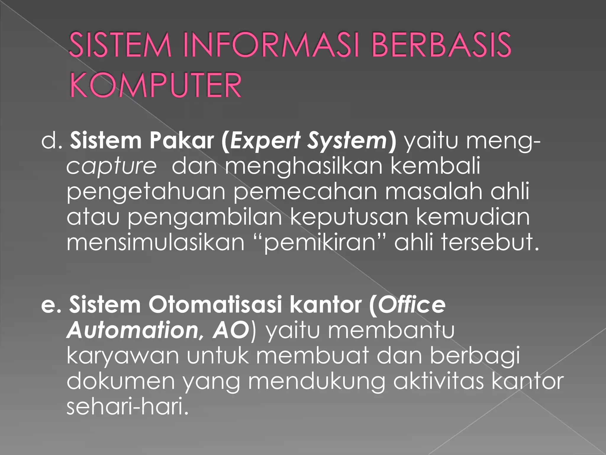 d. Sistem Pakar (Expert System) yaitu meng-
capture dan menghasilkan kembali
pengetahuan pemecahan masalah ahli
atau pengambilan keputusan kemudian
mensimulasikan “pemikiran” ahli tersebut.
e. Sistem Otomatisasi kantor (Office
Automation, AO) yaitu membantu
karyawan untuk membuat dan berbagi
dokumen yang mendukung aktivitas kantor
sehari-hari.
 