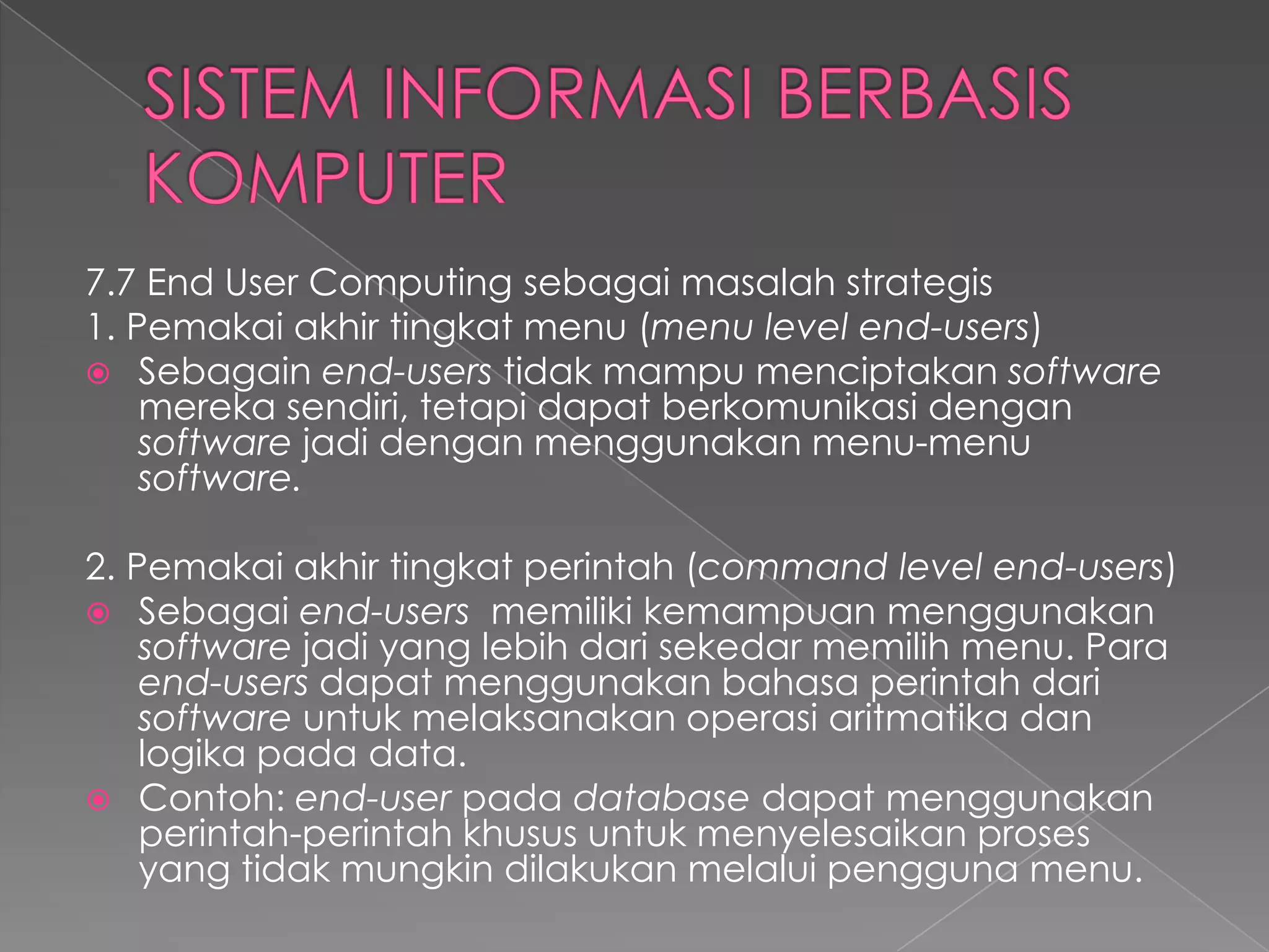 7.7 End User Computing sebagai masalah strategis
1. Pemakai akhir tingkat menu (menu level end-users)
 Sebagain end-users tidak mampu menciptakan software
mereka sendiri, tetapi dapat berkomunikasi dengan
software jadi dengan menggunakan menu-menu
software.
2. Pemakai akhir tingkat perintah (command level end-users)
 Sebagai end-users memiliki kemampuan menggunakan
software jadi yang lebih dari sekedar memilih menu. Para
end-users dapat menggunakan bahasa perintah dari
software untuk melaksanakan operasi aritmatika dan
logika pada data.
 Contoh: end-user pada database dapat menggunakan
perintah-perintah khusus untuk menyelesaikan proses
yang tidak mungkin dilakukan melalui pengguna menu.
 