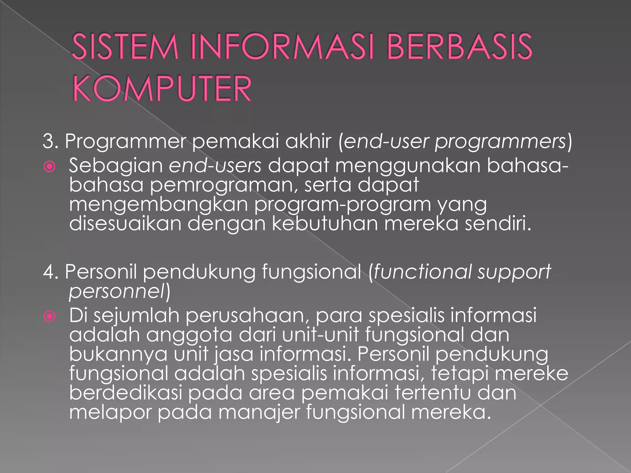 3. Programmer pemakai akhir (end-user programmers)
 Sebagian end-users dapat menggunakan bahasa-
bahasa pemrograman, serta dapat
mengembangkan program-program yang
disesuaikan dengan kebutuhan mereka sendiri.
4. Personil pendukung fungsional (functional support
personnel)
 Di sejumlah perusahaan, para spesialis informasi
adalah anggota dari unit-unit fungsional dan
bukannya unit jasa informasi. Personil pendukung
fungsional adalah spesialis informasi, tetapi mereke
berdedikasi pada area pemakai tertentu dan
melapor pada manajer fungsional mereka.
 