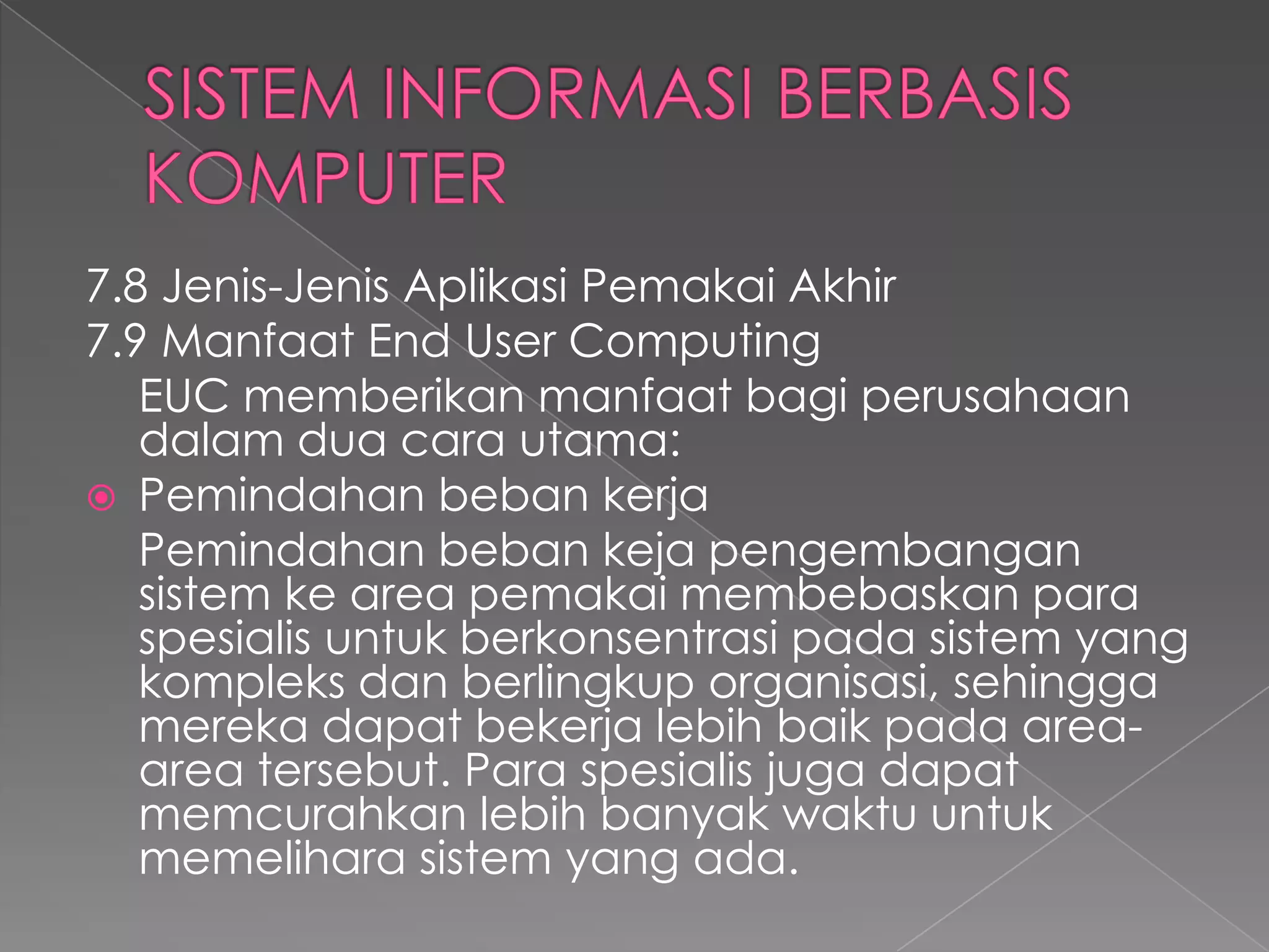 7.8 Jenis-Jenis Aplikasi Pemakai Akhir
7.9 Manfaat End User Computing
EUC memberikan manfaat bagi perusahaan
dalam dua cara utama:
 Pemindahan beban kerja
Pemindahan beban keja pengembangan
sistem ke area pemakai membebaskan para
spesialis untuk berkonsentrasi pada sistem yang
kompleks dan berlingkup organisasi, sehingga
mereka dapat bekerja lebih baik pada area-
area tersebut. Para spesialis juga dapat
memcurahkan lebih banyak waktu untuk
memelihara sistem yang ada.
 