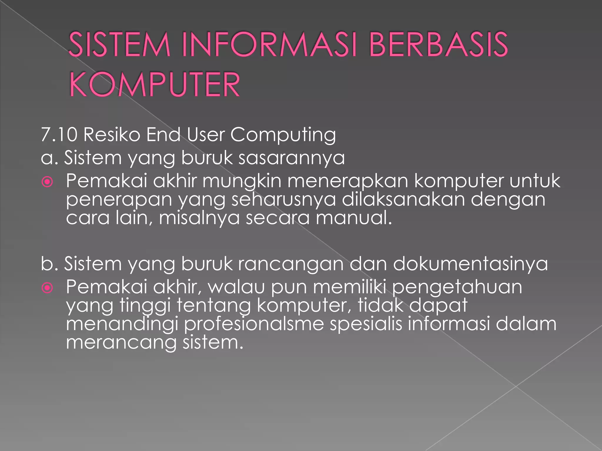 7.10 Resiko End User Computing
a. Sistem yang buruk sasarannya
 Pemakai akhir mungkin menerapkan komputer untuk
penerapan yang seharusnya dilaksanakan dengan
cara lain, misalnya secara manual.
b. Sistem yang buruk rancangan dan dokumentasinya
 Pemakai akhir, walau pun memiliki pengetahuan
yang tinggi tentang komputer, tidak dapat
menandingi profesionalsme spesialis informasi dalam
merancang sistem.
 