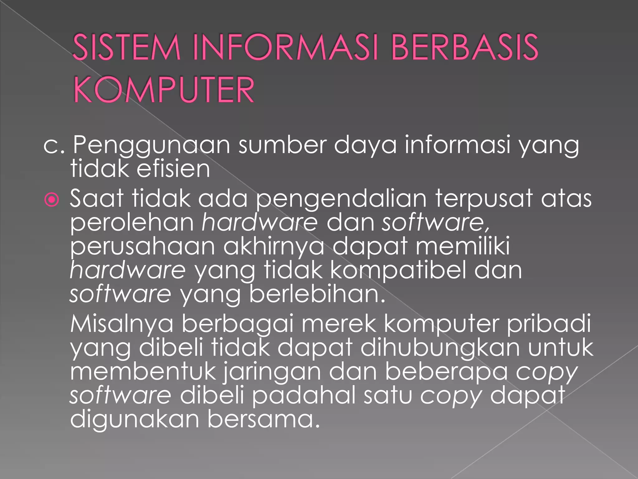 c. Penggunaan sumber daya informasi yang
tidak efisien
 Saat tidak ada pengendalian terpusat atas
perolehan hardware dan software,
perusahaan akhirnya dapat memiliki
hardware yang tidak kompatibel dan
software yang berlebihan.
Misalnya berbagai merek komputer pribadi
yang dibeli tidak dapat dihubungkan untuk
membentuk jaringan dan beberapa copy
software dibeli padahal satu copy dapat
digunakan bersama.
 