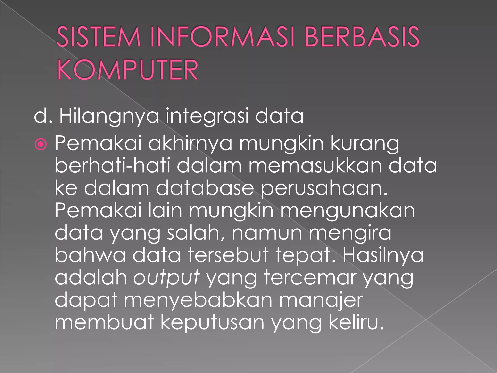 d. Hilangnya integrasi data
 Pemakai akhirnya mungkin kurang
berhati-hati dalam memasukkan data
ke dalam database perusahaan.
Pemakai lain mungkin mengunakan
data yang salah, namun mengira
bahwa data tersebut tepat. Hasilnya
adalah output yang tercemar yang
dapat menyebabkan manajer
membuat keputusan yang keliru.
 