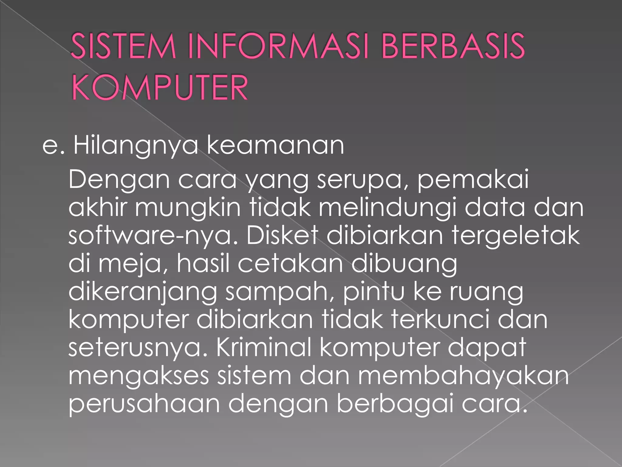 e. Hilangnya keamanan
Dengan cara yang serupa, pemakai
akhir mungkin tidak melindungi data dan
software-nya. Disket dibiarkan tergeletak
di meja, hasil cetakan dibuang
dikeranjang sampah, pintu ke ruang
komputer dibiarkan tidak terkunci dan
seterusnya. Kriminal komputer dapat
mengakses sistem dan membahayakan
perusahaan dengan berbagai cara.
 