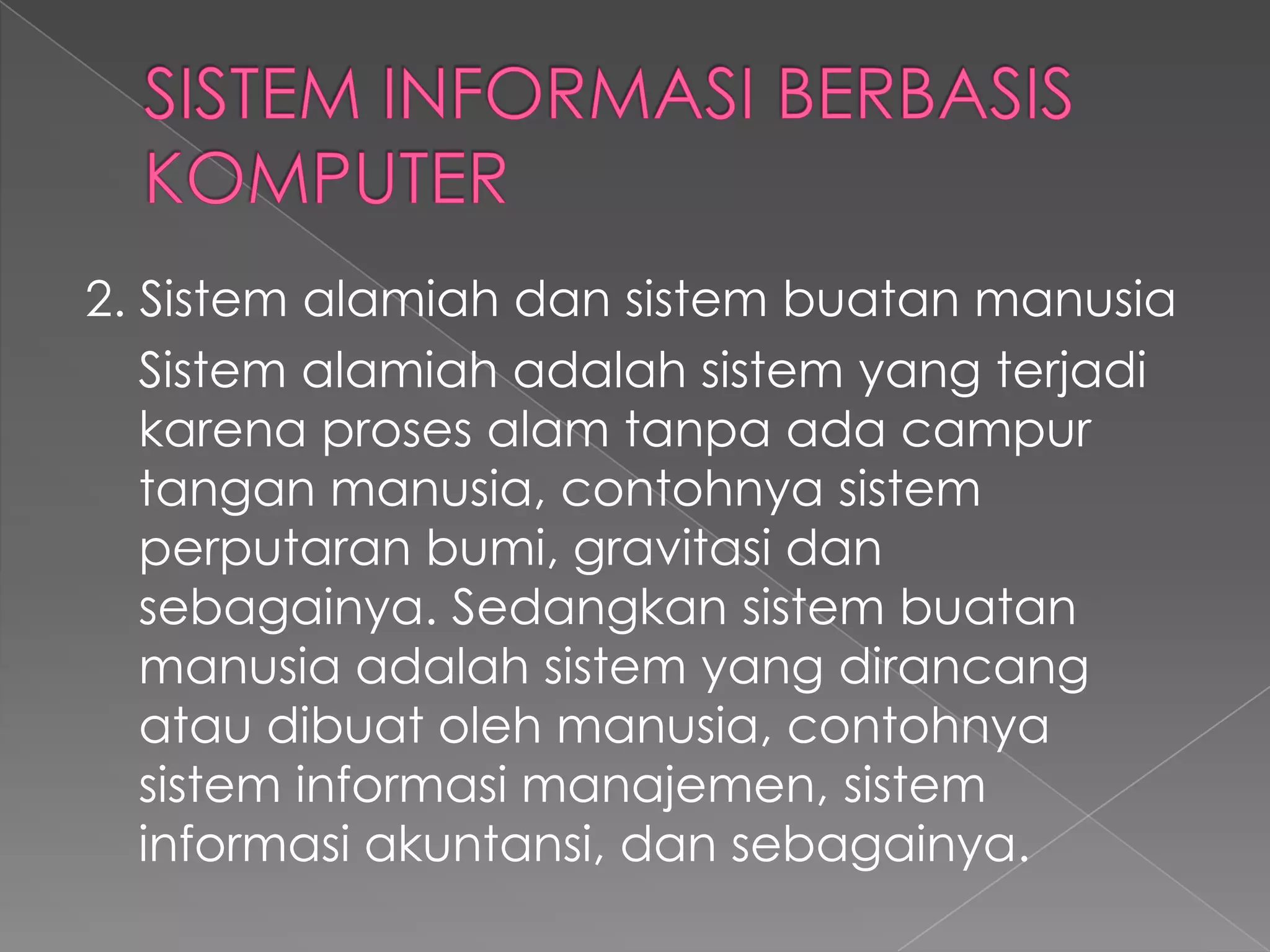 2. Sistem alamiah dan sistem buatan manusia
Sistem alamiah adalah sistem yang terjadi
karena proses alam tanpa ada campur
tangan manusia, contohnya sistem
perputaran bumi, gravitasi dan
sebagainya. Sedangkan sistem buatan
manusia adalah sistem yang dirancang
atau dibuat oleh manusia, contohnya
sistem informasi manajemen, sistem
informasi akuntansi, dan sebagainya.
 