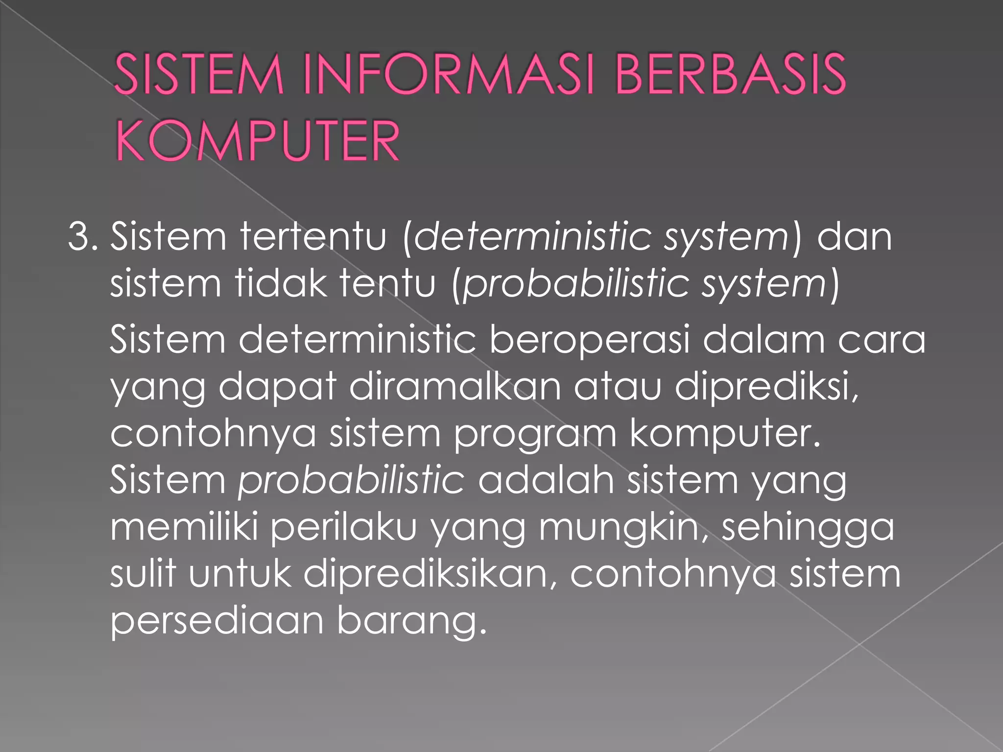 3. Sistem tertentu (deterministic system) dan
sistem tidak tentu (probabilistic system)
Sistem deterministic beroperasi dalam cara
yang dapat diramalkan atau diprediksi,
contohnya sistem program komputer.
Sistem probabilistic adalah sistem yang
memiliki perilaku yang mungkin, sehingga
sulit untuk diprediksikan, contohnya sistem
persediaan barang.
 