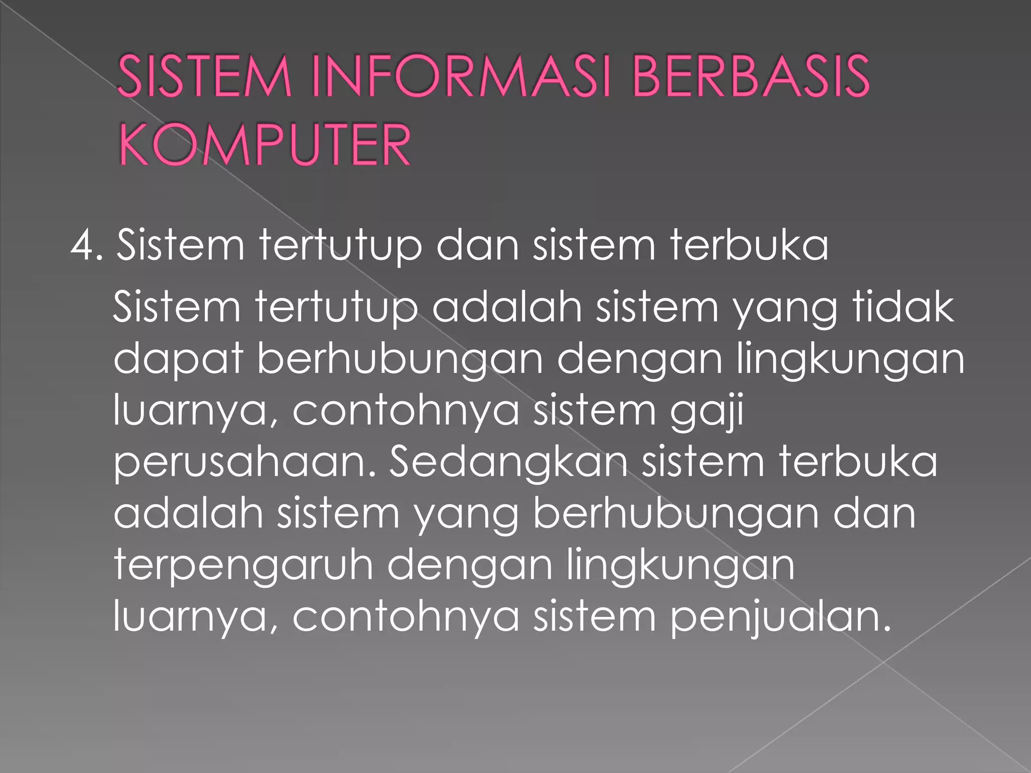 4. Sistem tertutup dan sistem terbuka
Sistem tertutup adalah sistem yang tidak
dapat berhubungan dengan lingkungan
luarnya, contohnya sistem gaji
perusahaan. Sedangkan sistem terbuka
adalah sistem yang berhubungan dan
terpengaruh dengan lingkungan
luarnya, contohnya sistem penjualan.
 