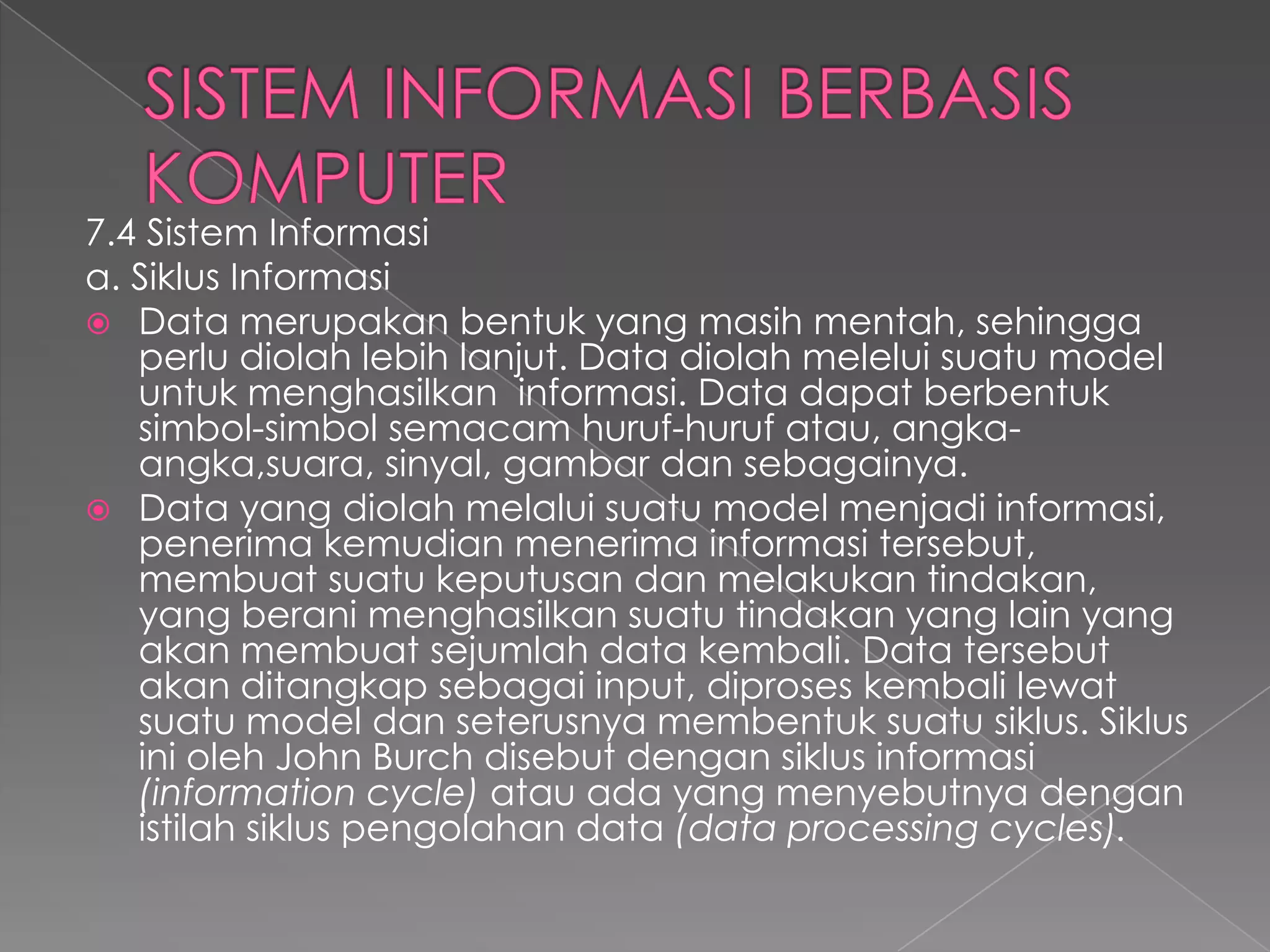 7.4 Sistem Informasi
a. Siklus Informasi
 Data merupakan bentuk yang masih mentah, sehingga
perlu diolah lebih lanjut. Data diolah melelui suatu model
untuk menghasilkan informasi. Data dapat berbentuk
simbol-simbol semacam huruf-huruf atau, angka-
angka,suara, sinyal, gambar dan sebagainya.
 Data yang diolah melalui suatu model menjadi informasi,
penerima kemudian menerima informasi tersebut,
membuat suatu keputusan dan melakukan tindakan,
yang berani menghasilkan suatu tindakan yang lain yang
akan membuat sejumlah data kembali. Data tersebut
akan ditangkap sebagai input, diproses kembali lewat
suatu model dan seterusnya membentuk suatu siklus. Siklus
ini oleh John Burch disebut dengan siklus informasi
(information cycle) atau ada yang menyebutnya dengan
istilah siklus pengolahan data (data processing cycles).
 
