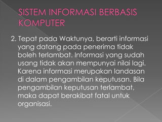 2. Tepat pada Waktunya, berarti informasi
yang datang pada penerima tidak
boleh terlambat. Informasi yang sudah
usang tidak akan mempunyai nilai lagi.
Karena informasi merupakan landasan
di dalam pengambilan keputusan. Bila
pengambilan keputusan terlambat,
maka dapat berakibat fatal untuk
organisasi.
 