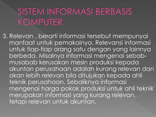 3. Relevan , berarti informasi tersebut mempunyai
manfaat untuk pemakainya. Relevansi informasi
untuk tiap-tiap orang satu dengan yang lainnya
berbeda. Misalnya informasi mengenai sebab-
musabab kerusakan mesin produksi kepada
akuntan perusahaan adalah kurang relevan dan
akan lebih relevan bila ditujukan kepada ahli
teknik perusahaan. Sebaliknya informasi
mengenai harga pokok produksi untuk ahli teknik
merupakan informasi yang kurang relevan,
tetapi relevan untuk akuntan.
 