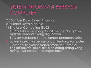 7.5 Sumber Daya Sistem Informasi
a. Sumber Daya Manusia
1) End User Computing (EUC)
EUC adalah user yang dapat mengembangkan
aplikasi komputer yang digunakan.
EUC berkembang karena empat pengaruh yaitu :
 a. Meningkatnya pengetahuan tentang komputer
Berbagai tingkatan manajemen, terutama di
tingkat bawah, mulai diisi oleh orang-orang yang
menguasai komputer dengan baik.
 