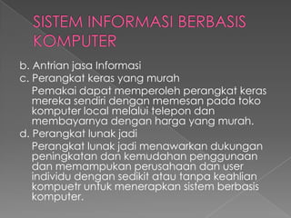 b. Antrian jasa Informasi
c. Perangkat keras yang murah
Pemakai dapat memperoleh perangkat keras
mereka sendiri dengan memesan pada toko
komputer local melalui telepon dan
membayarnya dengan harga yang murah.
d. Perangkat lunak jadi
Perangkat lunak jadi menawarkan dukungan
peningkatan dan kemudahan penggunaan
dan memampukan perusahaan dan user
individu dengan sedikit atau tanpa keahlian
kompuetr untuk menerapkan sistem berbasis
komputer.
 