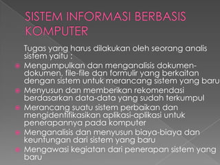 Tugas yang harus dilakukan oleh seorang analis
sistem yaitu :
 Mengumpulkan dan menganalisis dokumen-
dokumen, file-file dan formulir yang berkaitan
dengan sistem untuk merancang sistem yang baru
 Menyusun dan memberikan rekomendasi
berdasarkan data-data yang sudah terkumpul
 Merancang suatu sistem perbaikan dan
mengidentifikasikan aplikasi-aplikasi untuk
penerapannya pada komputer
 Menganalisis dan menyusun biaya-biaya dan
keuntungan dari sistem yang baru
 Mengawasi kegiatan dari penerapan sistem yang
baru
 