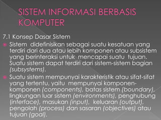 7.1 Konsep Dasar Sistem
 Sistem didefinisikan sebagai suatu kesatuan yang
terdiri dari dua atau lebih komponen atau subsistem
yang berinteraksi untuk mencapai suatu tujuan.
Suatu sistem dapat terdiri dari sistem-sistem bagian
(subsystems).
 Suatu sistem mempunyai karakteristik atau sifat-sifat
yang tertentu, yaitu mempunyai komponen-
komponen (components), batas sistem (boundary),
lingkungan luar sistem (environments), penghubung
(interface), masukan (input), keluaran (output),
pengolah (process) dan sasaran (objectives) atau
tujuan (goal).
 